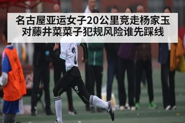 名古屋亚运女子20公里竞走杨家玉对藤井菜菜子犯规风险谁先踩线