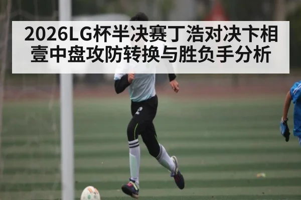 2026LG杯半决赛丁浩对决卞相壹中盘攻防转换与胜负手分析